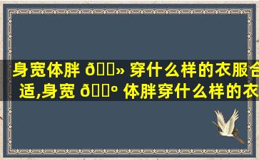 身宽体胖 🌻 穿什么样的衣服合适,身宽 🌺 体胖穿什么样的衣服合适男生